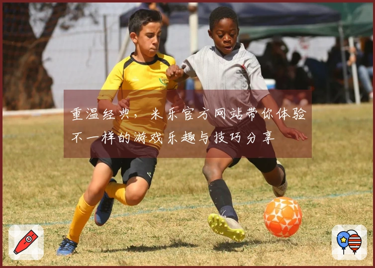 重温经典，米乐官方网站带你体验不一样的游戏乐趣与技巧分享