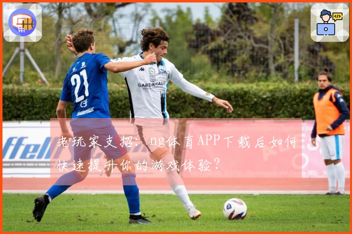 老玩家支招：ng体育APP下载后如何快速提升你的游戏体验？